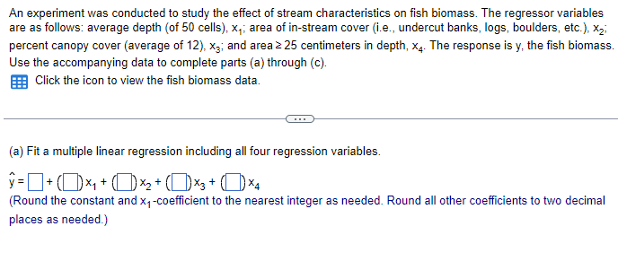 An experiment was conducted to study the effect of stream characteristics on fish biomass. The regressor variables
are as follows: average depth (of 50 cells), x₁; area of in-stream cover (i.e., undercut banks, logs, boulders, etc.), X2;
percent canopy cover (average of 12), x3; and area ≥25 centimeters in depth, x4. The response is y, the fish biomass.
Use the accompanying data to complete parts (a) through (c).
Click the icon to view the fish biomass data.
(a) Fit a multiple linear regression including all four regression variables.
ŷ = 1 + (1) ×₁ + (1) ×2 + (×3+ (×4
(Round the constant and x₁-coefficient to the nearest integer as needed. Round all other coefficients to two decimal
places as needed.)