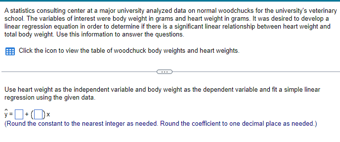 A statistics consulting center at a major university analyzed data on normal woodchucks for the university's veterinary
school. The variables of interest were body weight in grams and heart weight in grams. It was desired to develop a
linear regression equation in order to determine if there is a significant linear relationship between heart weight and
total body weight. Use this information to answer the questions.
Click the icon to view the table of woodchuck body weights and heart weights.
Use heart weight as the independent variable and body weight as the dependent variable and fit a simple linear
regression using the given data.
ŷ = + (1) ×
(Round the constant to the nearest integer as needed. Round the coefficient to one decimal place as needed.)