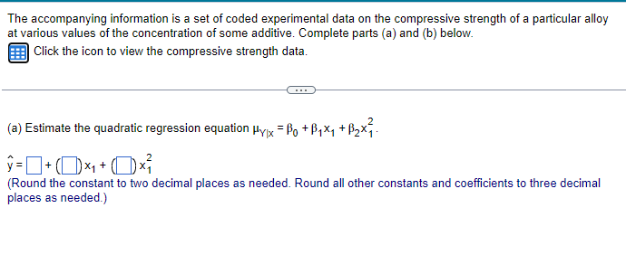 The accompanying information is a set of coded experimental data on the compressive strength of a particular alloy
at various values of the concentration of some additive. Complete parts (a) and (b) below.
Click the icon to view the compressive strength data.
(a) Estimate the quadratic regression equation Hyx = Bo+B₁₁ +B₂x².
ŷ= 0 + (1) ×₁ + (1) ×²{}{\
☐
(Round the constant to two decimal places as needed. Round all other constants and coefficients to three decimal
places as needed.)