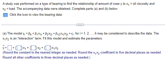 A study was performed on a type of bearing to find the relationship of amount of weary to x₁ = oil viscosity and
x2 = load. The accompanying data were obtained. Complete parts (a) and (b) below.
Click the icon to view the bearing data.
(a) The model y₁ = Po +B₁×1; + B2×2; +ẞ12×1iX2; + ;, for i = 1, 2, ..., 6 may be considered to describe the data. The
X1X2 is an "interaction" term. Fit this model and estimate the parameters.
ŷ= + (1)×₁+ ( ) ×2 + (×1×2
(Round the constant to the nearest integer as needed. Round the x₁x2-coefficient to five decimal places as needed.
Round all other coefficients to three decimal places as needed.)