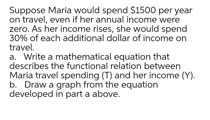 Suppose Maria would spend $1500 per year
on travel, even if her annual income were
zero. As her income rises, she would spend
30% of each additional dollar of income on
travel.
a. Write a mathematical equation that
describes the functional relation between
Maria travel spending (T) and her income (Y).
b. Draw a graph from the equation
developed in part a above.
