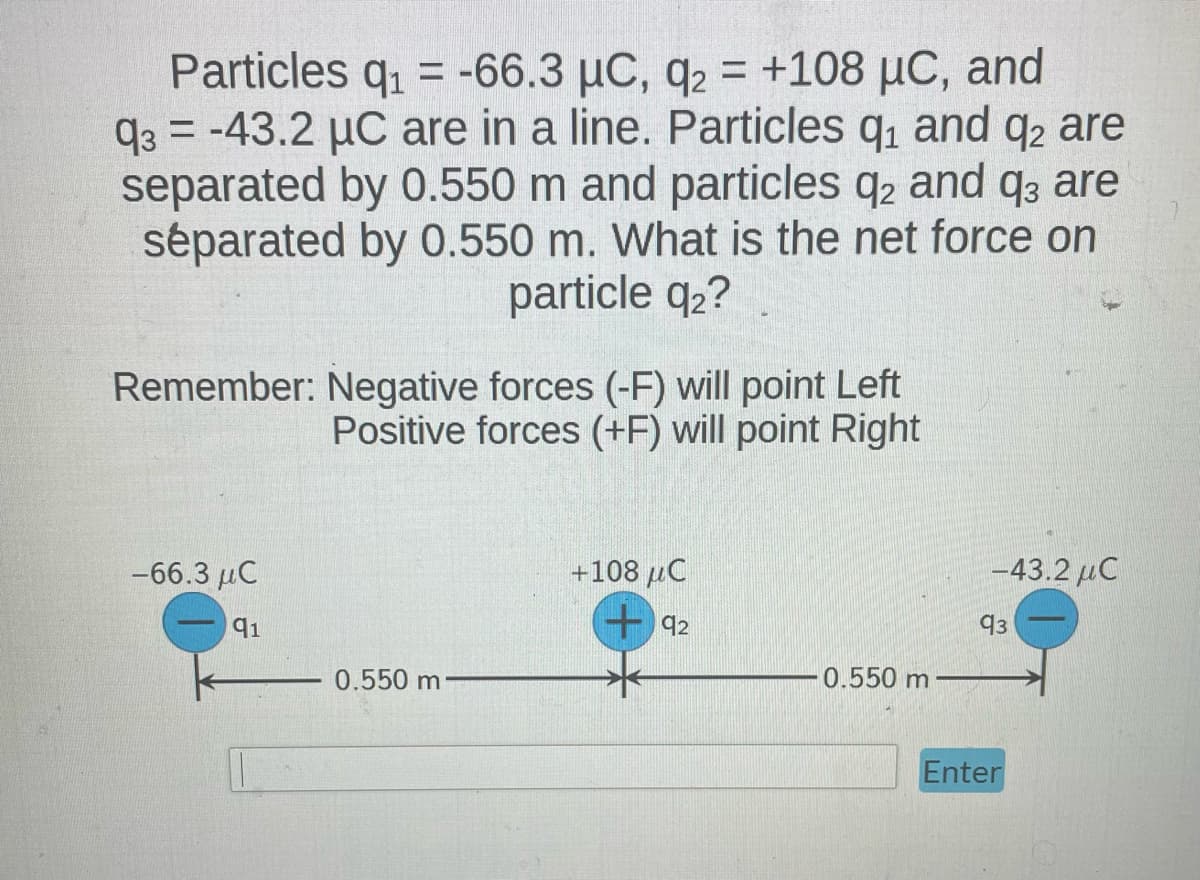 Particles q₁ = -66.3 μC, q2 = +108 µC, and
93-43.2 μC are in a line. Particles q₁ and q2 are
separated by 0.550 m and particles q2 and q3 are
séparated by 0.550 m. What is the net force on
particle q₂?
Remember: Negative forces (-F) will point Left
Positive forces (+F) will point Right
-66.3 μC
91
0.550 m
+108 μC
92
0.550 m
–43.2 μC
93
Enter