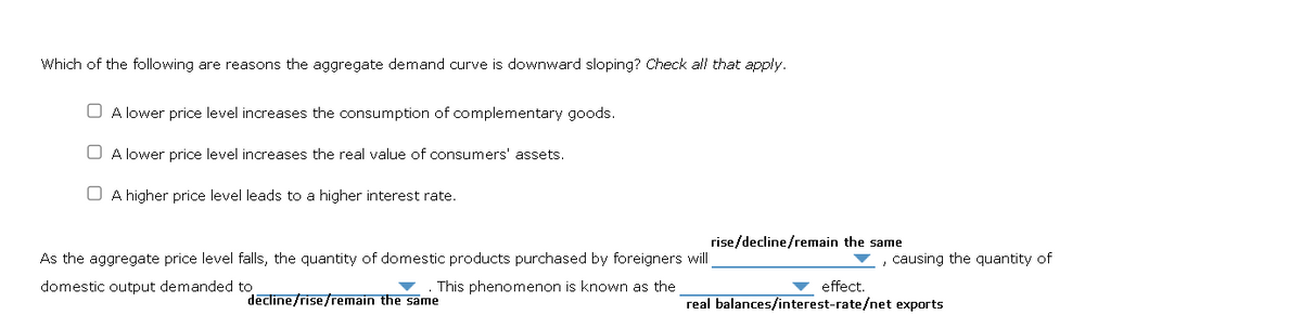 Which of the following are reasons the aggregate demand curve is downward sloping? Check all that apply.
A lower price level increases the consumption of complementary goods.
A lower price level increases the real value of consumers' assets.
A higher price level leads to a higher interest rate.
As the aggregate price level falls, the quantity of domestic products purchased by foreigners will
domestic output demanded to
. This phenomenon is known as the
decline/rise/remain the same
rise/decline/remain the same
effect.
, causing the quantity of
real balances/interest-rate/net exports