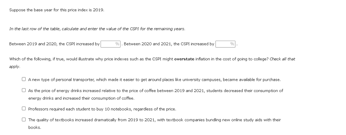 Suppose the base year for this price index is 2019.
In the last row of the table, calculate and enter the value of the CSPI for the remaining years.
Between 2019 and 2020, the CSPI increased by
% Between 2020 and 2021, the CSPI increased by
%
Which of the following, if true, would illustrate why price indexes such as the CSPI might overstate inflation in the cost of going to college? Check all that
apply.
A new type of personal transporter, which made it easier to get around places like university campuses, became available for purchase.
As the price of energy drinks increased relative to the price of coffee between 2019 and 2021, students decreased their consumption of
energy drinks and increased their consumption of coffee.
O Professors required each student to buy 10 notebooks, regardless of the price.
The quality of textbooks increased dramatically from 2019 to 2021, with textbook companies bundling new online study aids with their
books.