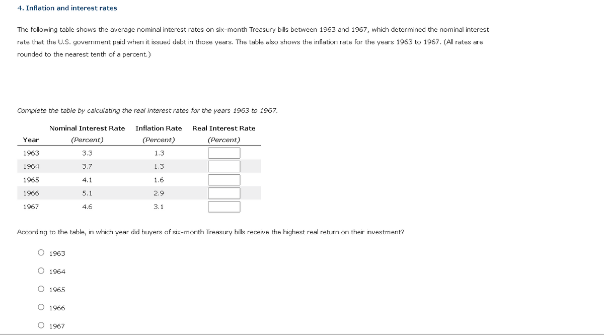 4. Inflation and interest rates
The following table shows the average nominal interest rates on six-month Treasury bills between 1963 and 1967, which determined the nominal interest
rate that the U.S. government paid when it issued debt in those years. The table also shows the inflation rate for the years 1963 to 1967. (All rates are
rounded to the nearest tenth of a percent.)
Complete the table by calculating the real interest rates for the years 1963 to 1967.
Inflation Rate Real Interest Rate
(Percent)
Year
1963
1964
1965
1966
1967
Nominal Interest Rate
(Percent)
3.3
3.7
O 1963
O 1964
O 1965
O 1966
4.1
O 1967
5.1
4.6
According to the table, in which year did buyers of six-month Treasury bills receive the highest real return on their investment?
(Percent)
1.3
1.3
1.6
2.9
3.1