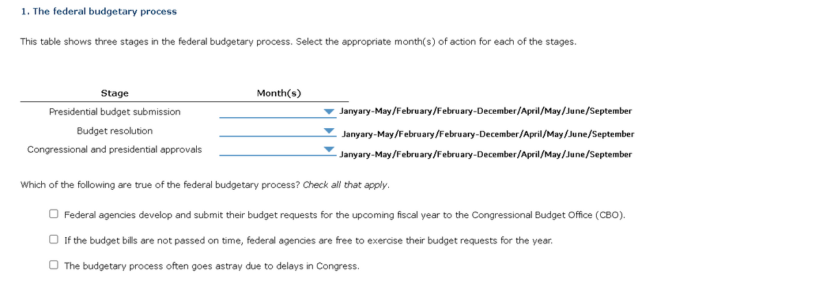1. The federal budgetary process
This table shows three stages in the federal budgetary process. Select the appropriate month(s) of action for each of the stages.
Stage
Presidential budget submission
Budget resolution
Congressional and presidential approvals
Month(s)
Janyary-May/February/February-December/April/May/June/September
Janyary-May/February/February-December/April/May/June/September
Janyary-May/February/February-December/April/May/June/September
Which of the following are true of the federal budgetary process? Check all that apply.
O Federal agencies develop and submit their budget requests for the upcoming fiscal year to the Congressional Budget Office (CBO).
If the budget bills are not passed on time, federal agencies are free to exercise their budget requests for the year.
The budgetary process often goes astray due to delays in Congress.