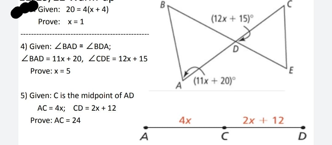 Given: 20= 4(x + 4)
Prove: x = 1
4) Given: BAD = <BDA;
ZBAD = 11x + 20, ZCDE = 12x + 15
Prove: x = 5
5) Given: C is the midpoint of AD
AC = 4x; CD = 2x + 12
Prove: AC = 24
A
A
4x
(12x+15)°
(11x + 20)°
с
2x + 12
E
O