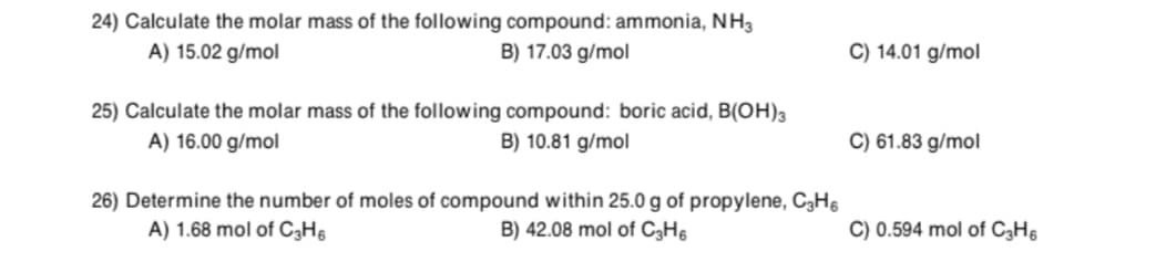 24) Calculate the molar mass of the following compound: ammonia, NH3
A) 15.02 g/mol
B) 17.03 g/mol
C) 14.01 g/mol
25) Calculate the molar mass of the following compound: boric acid, B(OH)3
A) 16.00 g/mol
B) 10.81 g/mol
C) 61.83 g/mol
26) Determine the number of moles of compound within 25.0 g of propylene, C3H§
A) 1.68 mol of C3H6
B) 42.08 mol of C3H6
C) 0.594 mol of C3H6
