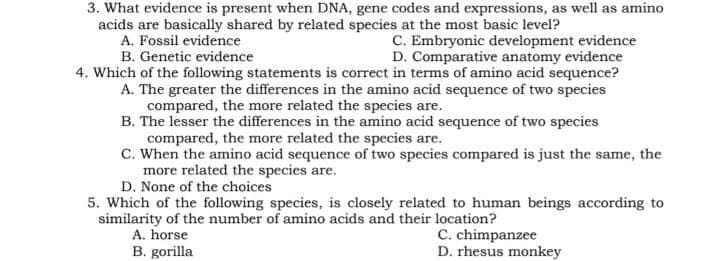 3. What evidence is present when DNA, gene codes and expressions, as well as amino
acids are basically shared by related species at the most basic level?
A. Fossil evidence
B. Genetic evidence
C. Embryonic development evidence
D. Comparative anatomy evidence
4. Which of the following statements is correct in terms of amino acid sequence?
A. The greater the differences in the amino acid sequence of two species
compared, the more related the species are.
B. The lesser the differences in the amino acid sequence of two species
compared, the more related the species are.
C. When the amino acid sequence of two species compared is just the same, the
more related the species are.
D. None of the choices
5. Which of the following species, is closely related to human beings according to
similarity of the number of amino acids and their location?
A. horse
C. chimpanzee
D. rhesus monkey
B. gorilla
