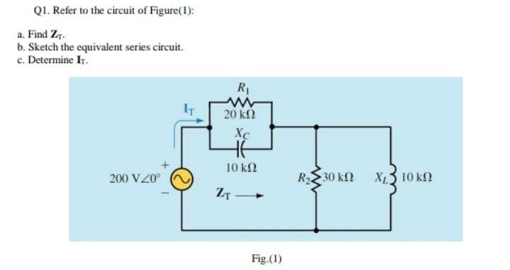 Q1. Refer to the circuit of Figure(1):
a. Find Zr.
b. Sketch the equivalent series circuit.
c. Determine Ir.
20 k2
Xc
10 ΚΩ
200 VZ0°
R2
30 k2
XL3 10 k2
Fig.(1)
