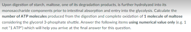 Upon digestion of starch, maltose, one of its degradation products, is further hydrolyzed into its
monosaccharide components prior to intestinal absorption and entry into the glycolysis. Calculate the
number of ATP molecules produced from the digestion and complete oxidation of 1 molecule of maltose
considering the glycerol 3-phosphate shuttle. Answer the following items using numerical value only (e.g. 1
not "1 ATP") which will help you arrive at the final answer for this question.
