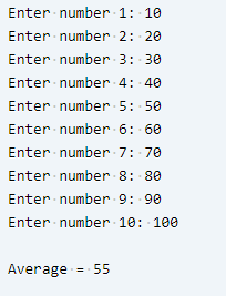 Enter number 1: 10
Enter number - 2: 20
Enter number 3: 30
Enter number4: 40
Enter number5: 50
Enter number 6: 60
Enter number 7: 70
Enter number 8: 80
Enter number 9: 90
Enter number 10: 100
Average
= 55
%3D
