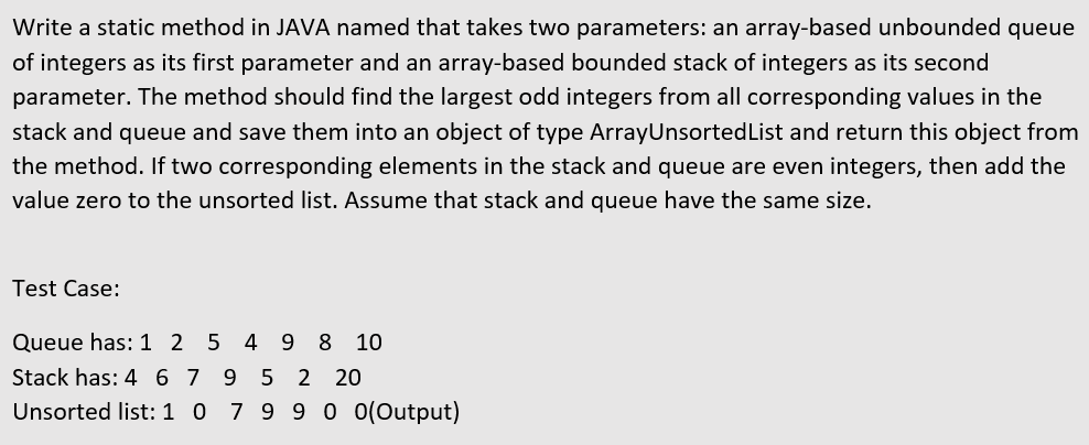 Write a static method in JAVA named that takes two parameters: an array-based unbounded queue
of integers as its first parameter and an array-based bounded stack of integers as its second
parameter. The method should find the largest odd integers from all corresponding values in the
stack and queue and save them into an object of type ArrayUnsorted List and return this object from
the method. If two corresponding elements in the stack and queue are even integers, then add the
value zero to the unsorted list. Assume that stack and queue have the same size.
Test Case:
Queue has: 1 2 5 4 9 8 10
Stack has: 4 6 7 9 5 2 20
Unsorted list:1 0 7 9 9 0 (Output)
