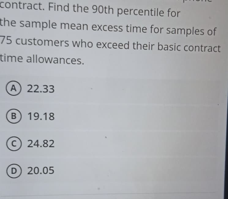 contract. Find the 90th percentile for
the sample mean excess time for samples of
75 customers who exceed their basic contract
time allowances.
(A) 22.33
B) 19.18
C) 24.82
(D) 20.05