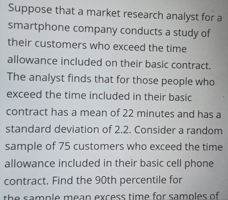 Suppose that a market research analyst for a
smartphone company conducts a study of
their customers who exceed the time
allowance included on their basic contract.
The analyst finds that for those people who
exceed the time included in their basic
contract has a mean of 22 minutes and has a
standard deviation of 2.2. Consider a random
sample of 75 customers who exceed the time
allowance included in their basic cell phone
contract. Find the 90th percentile for
the sample mean excess time for samples of