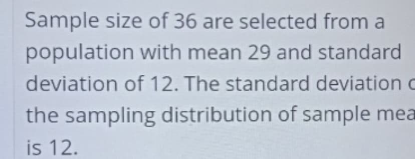 Sample size of 36 are selected from a
population with mean 29 and standard
deviation of 12. The standard deviation c
the sampling distribution of sample mea
is 12.