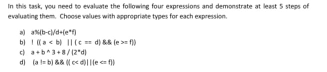 In this task, you need to evaluate the following four expressions and demonstrate at least 5 steps of
evaluating them. Choose values with appropriate types for each expression.
a) a%(b-c)/d+(e*f)
b) ! ((a < b) || (c == d) && (e >= f))
c) a+b^3+8/ (2*d)
d) (a != b) && (( < d)||(e <= f))
