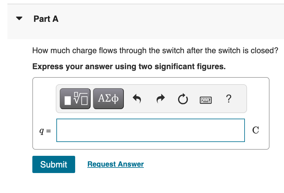Part A
How much charge flows through the switch after the switch is closed?
Express your answer using two significant figures.
ΜΕ ΑΣΦ
0
?
q =
Submit
Request Answer
C