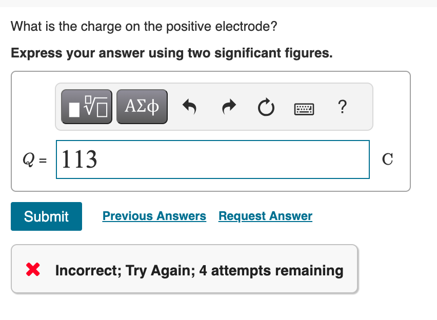 What is the charge on the positive electrode?
Express your answer using two significant figures.
ΜΕ ΑΣΦ
Q=113
Submit
0
?
Previous Answers Request Answer
× Incorrect; Try Again; 4 attempts remaining
C
