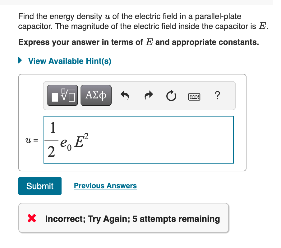 Find the energy density u of the electric field in a parallel-plate
capacitor. The magnitude of the electric field inside the capacitor is E.
Express your answer in terms of E and appropriate constants.
View Available Hint(s)
ΜΕ ΑΣΦ
0
?
E²
u =
1
2
e
Submit
Previous Answers
× Incorrect; Try Again; 5 attempts remaining
