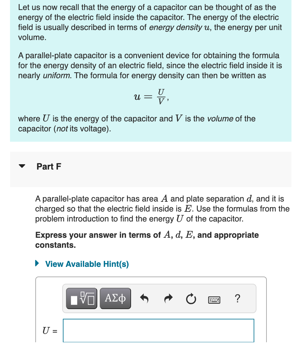 Let us now recall that the energy of a capacitor can be thought of as the
energy of the electric field inside the capacitor. The energy of the electric
field is usually described in terms of energy density u, the energy per unit
volume.
A parallel-plate capacitor is a convenient device for obtaining the formula
for the energy density of an electric field, since the electric field inside it is
nearly uniform. The formula for energy density can then be written as
U
u =
V'
where U is the energy of the capacitor and V is the volume of the
capacitor (not its voltage).
Part F
A parallel-plate capacitor has area A and plate separation d, and it is
charged so that the electric field inside is Ę. Use the formulas from the
problem introduction to find the energy U of the capacitor.
Express your answer in terms of A, d, E, and appropriate
constants.
▸ View Available Hint(s)
U
=
ΤΙ ΑΣΦ
?