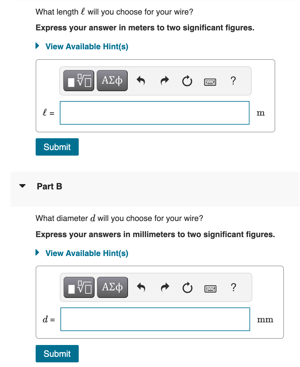 What length will you choose for your wire?
Express your answer in meters to two significant figures.
▸ View Available Hint(s)
l =
Submit
Part B
ΕΠΙ ΑΣΦ
www.
?
B
What diameter d will you choose for your wire?
Express your answers in millimeters to two significant figures.
▸ View Available Hint(s)
ΕΠΙ ΑΣΦ
?
d =
Submit
mm