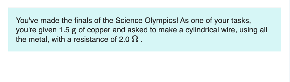 You've made the finals of the Science Olympics! As one of your tasks,
you're given 1.5 g of copper and asked to make a cylindrical wire, using all
the metal, with a resistance of 2.0 .