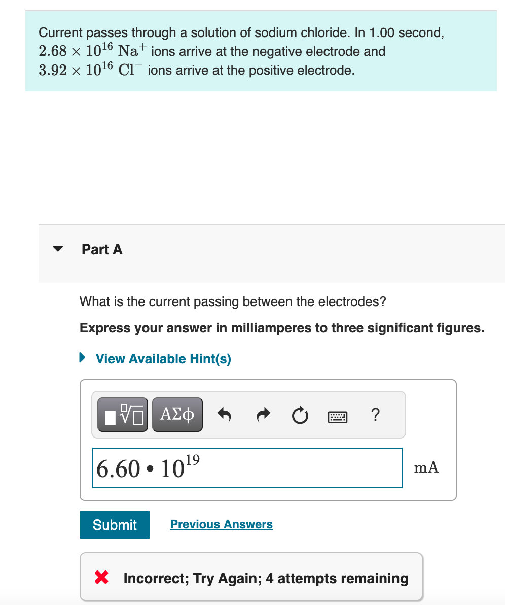 Current passes through a solution of sodium chloride. In 1.00 second,
2.68 × 1016 Na+ ions arrive at the negative electrode and
3.92 × 1016 Cl ions arrive at the positive electrode.
Part A
What is the current passing between the electrodes?
Express your answer in milliamperes to three significant figures.
View Available Hint(s)
ΜΕ ΑΣΦ
6.60 1019
Submit
Previous Answers
?
× Incorrect; Try Again; 4 attempts remaining
mA