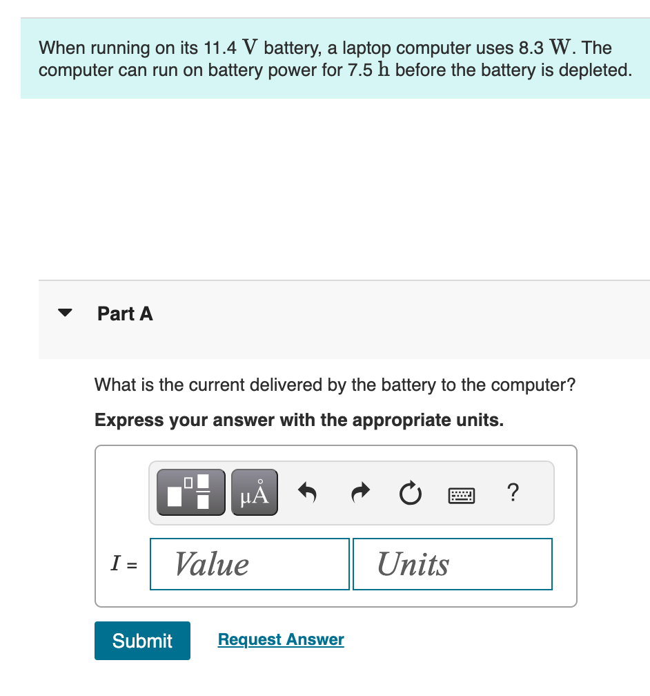 When running on its 11.4 V battery, a laptop computer uses 8.3 W. The
computer can run on battery power for 7.5 h before the battery is depleted.
Part A
What is the current delivered by the battery to the computer?
Express your answer with the appropriate units.
Α
I =
Value
Units
Submit
Request Answer
?