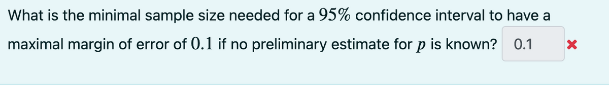 What is the minimal sample size needed for a 95% confidence interval to have a
maximal margin of error of 0.1 if no preliminary estimate for p is known? 0.1
