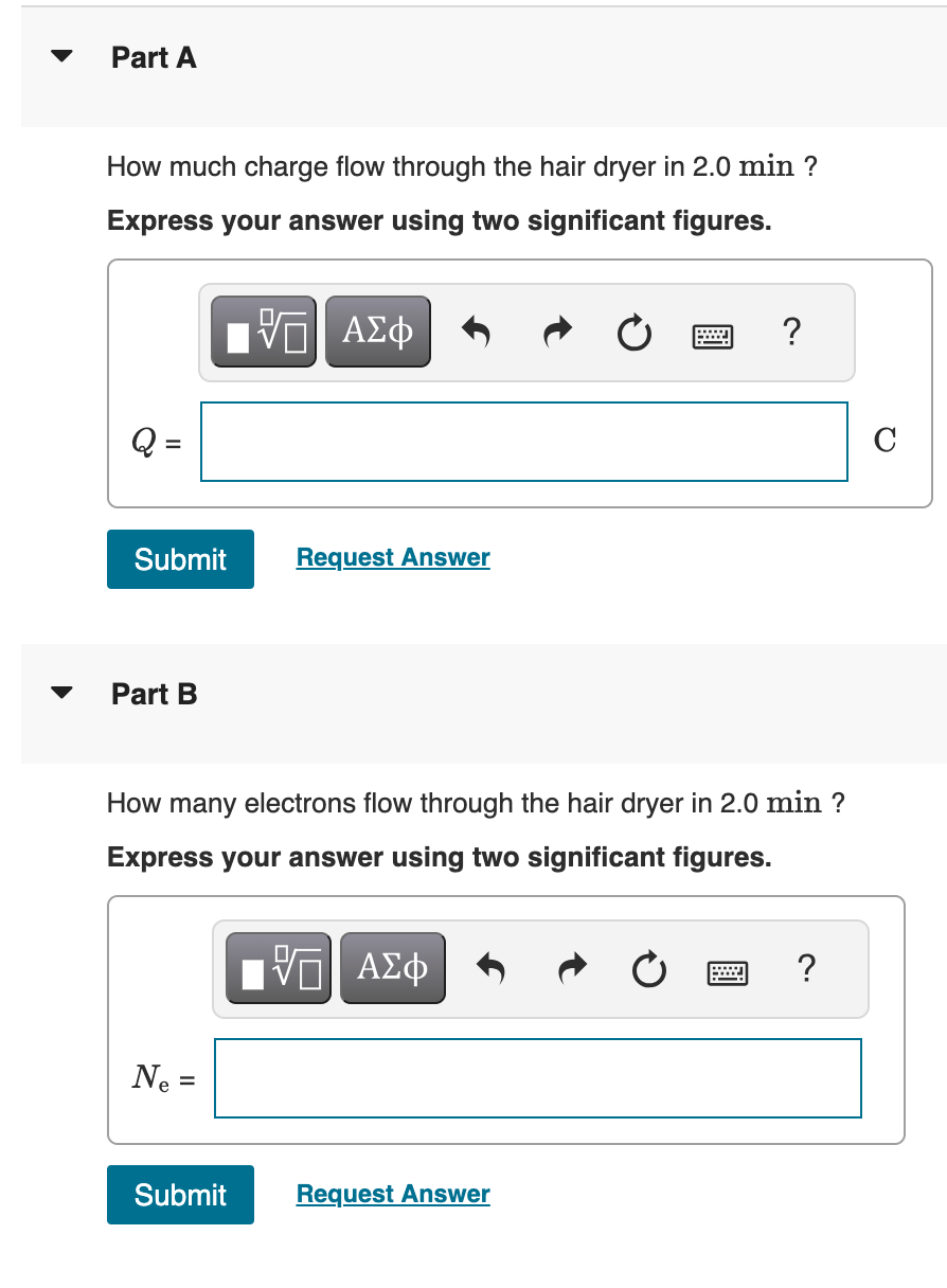 Part A
How much charge flow through the hair dryer in 2.0 min ?
Express your answer using two significant figures.
Q =
ΕΠΙ ΑΣΦ
?
Submit
Request Answer
Part B
How many electrons flow through the hair dryer in 2.0 min ?
Express your answer using two significant figures.
Ne =
ΟΙ ΑΣΦ
Submit
Request Answer