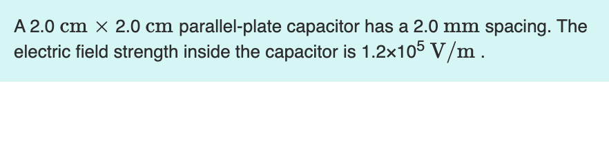 A 2.0 cm × 2.0 cm parallel-plate capacitor has a 2.0 mm spacing. The
electric field strength inside the capacitor is 1.2×105 V/m.