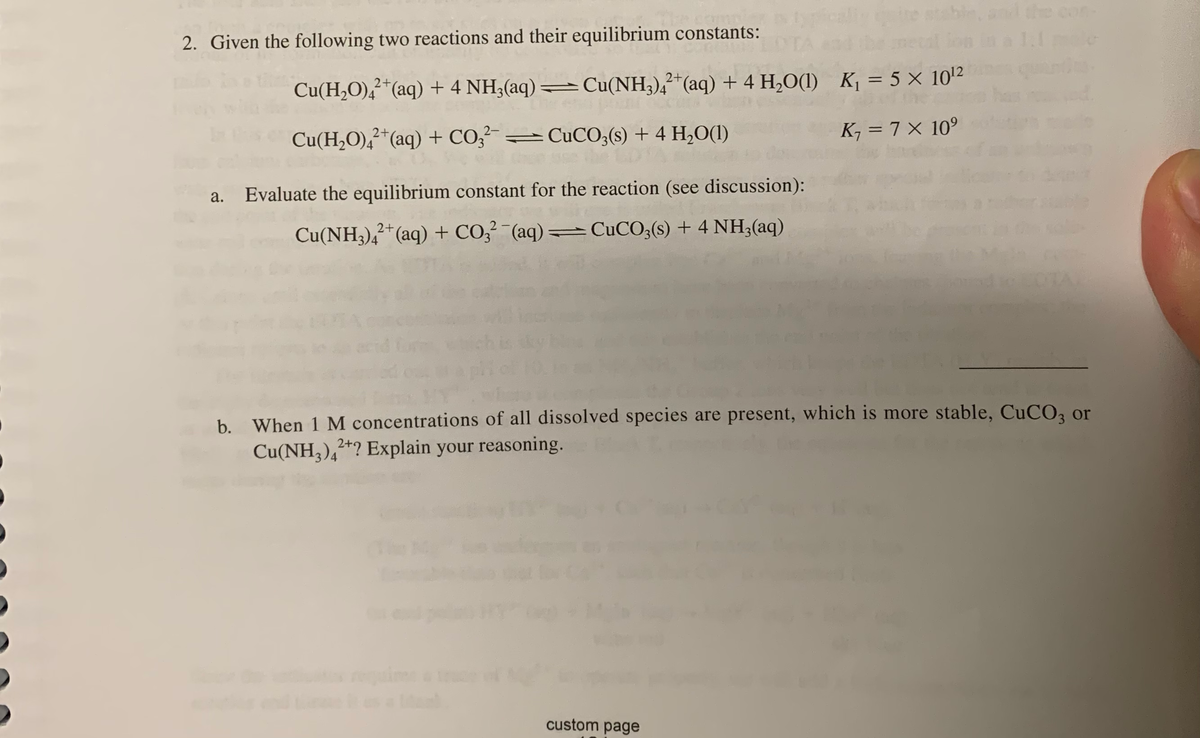 and the con
2. Given the following two reactions and their equilibrium constants:
Cu(H,O),*(aq) + 4 NH3(aq) =Cu(NH3),²*(aq) + 4 H,O(1) K¡ = 5 × 102
Cu(H2O),?*(aq) + CO,²-=CUCO;(s) + 4 H,O(I)
K, = 7 × 10°
Evaluate the equilibrium constant for the reaction (see discussion):
Cu(NH3),*(aq) + CO,²-(aq)= CUCO;(s) + 4 NH;(aq)
b. When 1 M concentrations of all dissolved species are present, which is more stable, CuCO3 or
Cu(NH,),*? Explain your reasoning.
custom page
