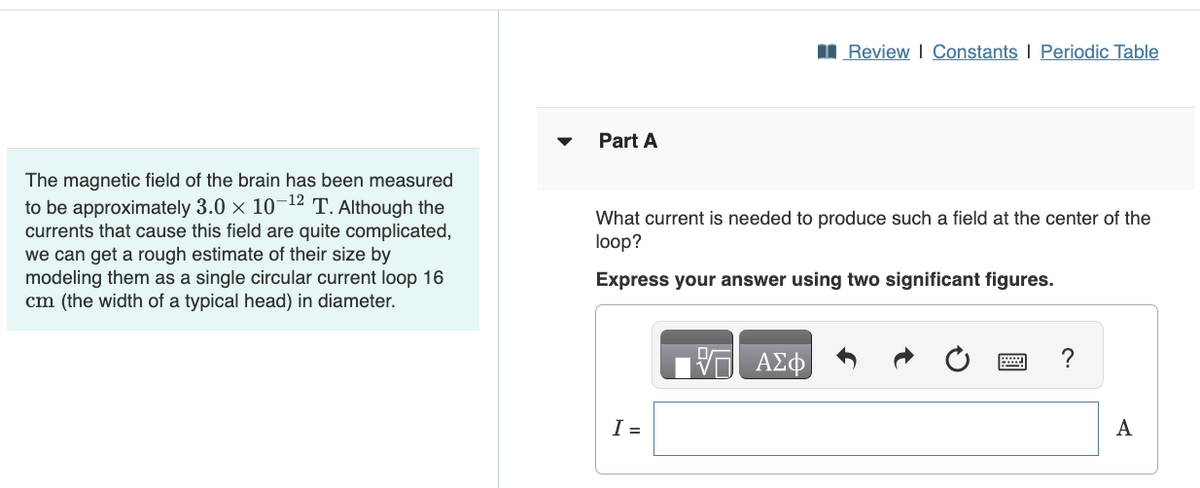 Part A
Review | Constants | Periodic Table
The magnetic field of the brain has been measured
to be approximately 3.0 x 10-12 T. Although the
currents that cause this field are quite complicated,
we can get a rough estimate of their size by
modeling them as a single circular current loop 16
cm (the width of a typical head) in diameter.
What current is needed to produce such a field at the center of the
loop?
Express your answer using two significant figures.
I =
ΕΠΙ ΑΣΦ
?
A