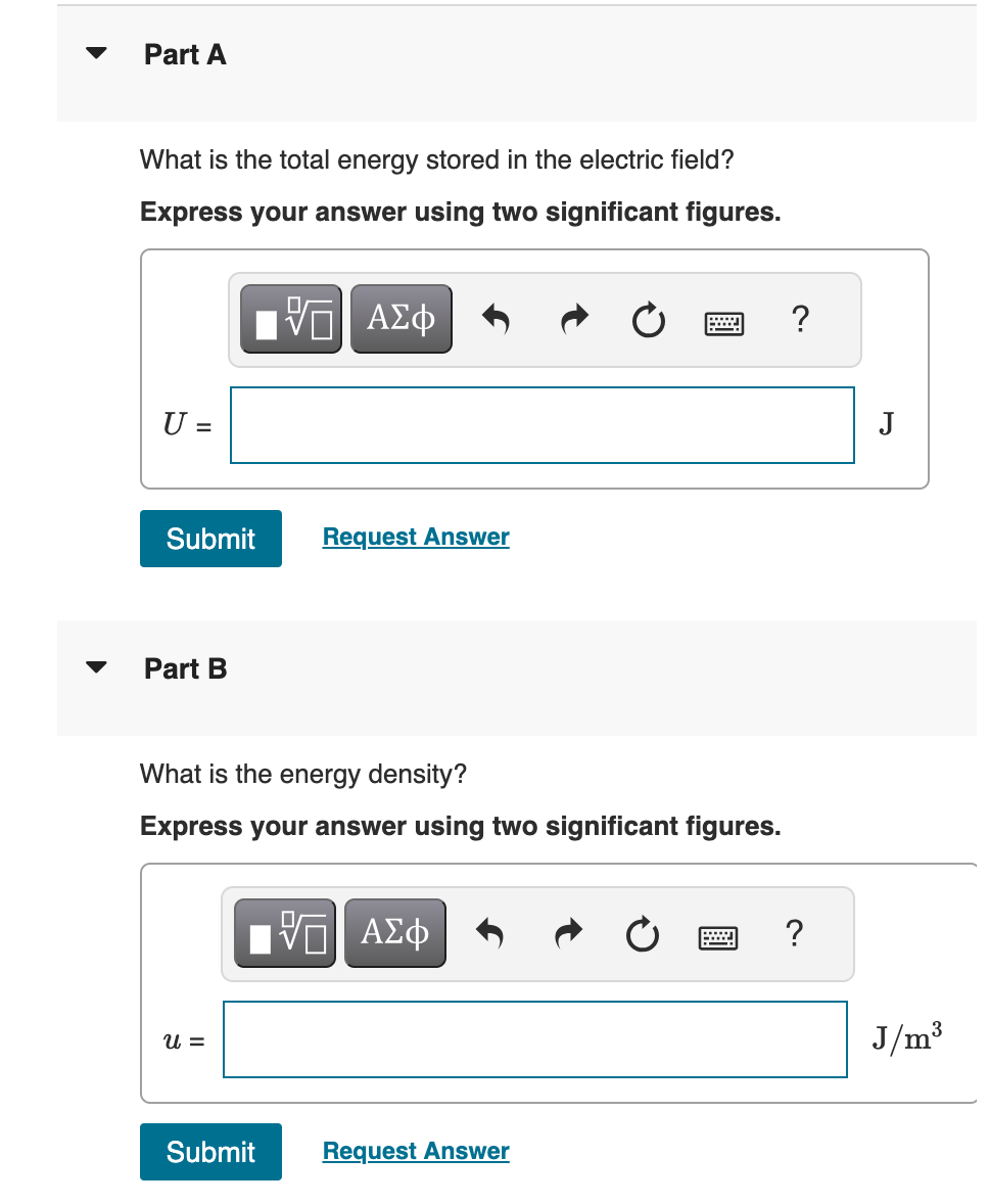 Part A
What is the total energy stored in the electric field?
Express your answer using two significant figures.
ΠΑΠΙ ΑΣΦ
U =
Submit
Request Answer
Part B
What is the energy density?
Express your answer using two significant figures.
ΕΠΙ ΑΣΦ
u =
Submit
Request Answer
?
J
?
J/m³