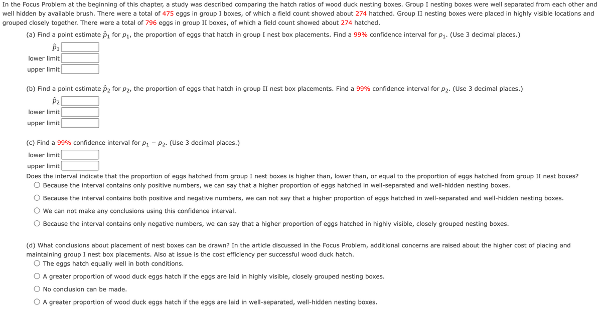 In the Focus Problem at the beginning of this chapter, a study was described comparing the hatch ratios of wood duck nesting boxes. Group I nesting boxes were well separated from each other and
well hidden by available brush. There were a total of 475 eggs in group I boxes, of which a field count showed about 274 hatched. Group II nesting boxes were placed in highly visible locations and
grouped closely together. There were a total of 796 eggs in group II boxes, of which a field count showed about 274 hatched.
(a) Find a point estimate p1 for P1, the proportion of eggs that hatch in group I nest box placements. Find a 99% confidence interval for p1. (Use 3 decimal places.)
P1
lower limit
upper limit
(b) Find a point estimate p2 for p2, the proportion of eggs that hatch in group II nest box placements. Find a 99% confidence interval for p2. (Use 3 decimal places.)
lower limit
upper limit
(c) Find a 99% confidence interval for p1 – P2. (Use 3 decimal places.)
lower limit
upper limit
Does the interval indicate that the proportion of eggs hatched from group I nest boxes is higher than, lower than, or equal to the proportion of eggs hatched from group II nest boxes?
Because the interval contains only positive numbers, we can say that a higher proportion of eggs hatched in well-separated and well-hidden nesting boxes.
Because the interval contains both positive and negative numbers, we can not say that a higher proportion of eggs hatched in well-separated and well-hidden nesting boxes.
We can not make any conclusions using this confidence interval.
Because the interval contains only negative numbers, we can say that a higher proportion of eggs hatched in highly visible, closely grouped nesting boxes.
(d) What conclusions about placement of nest boxes can be drawn? In the article discussed in the Focus Problem, additional concerns are raised about the higher cost of placing and
maintaining group I nest box placements. Also at issue is the cost efficiency per successful wood duck hatch.
O The eggs hatch equally well in both conditions.
A greater proportion of wood duck eggs hatch if the eggs are laid in highly visible, closely grouped nesting boxes.
No conclusion can be made.
O A greater proportion of wood duck eggs hatch if the eggs are laid in well-separated, well-hidden nesting boxes.
