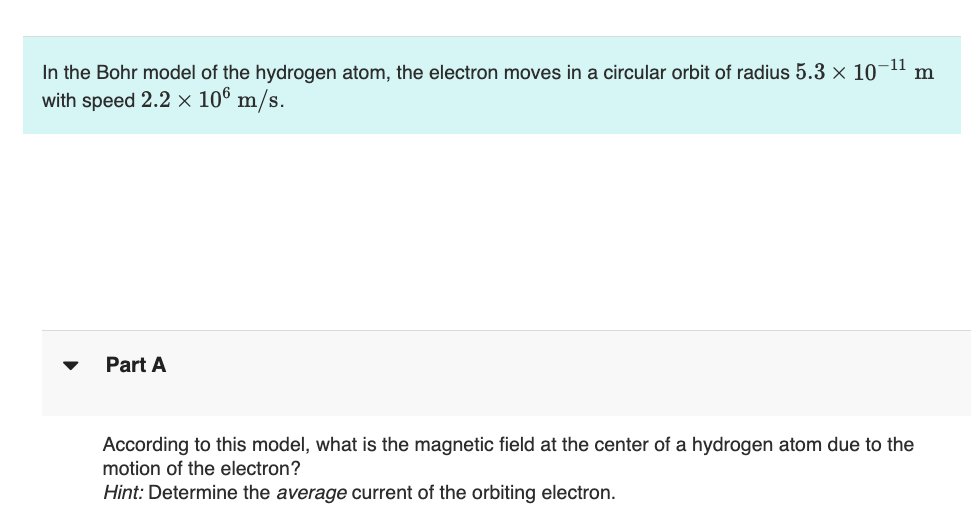 In the Bohr model of the hydrogen atom, the electron moves in a circular orbit of radius 5.3 × 10
with speed 2.2 × 106 m/s.
Part A
-11
m
According to this model, what is the magnetic field at the center of a hydrogen atom due to the
motion of the electron?
Hint: Determine the average current of the orbiting electron.