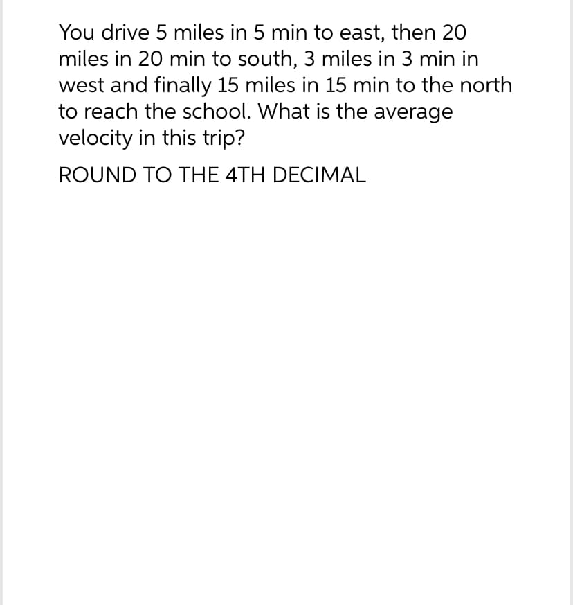 You drive 5 miles in 5 min to east, then 20
miles in 20 min to south, 3 miles in 3 min in
west and finally 15 miles in 15 min to the north
to reach the school. What is the average
velocity in this trip?
ROUND TO THE 4TH DECIMAL