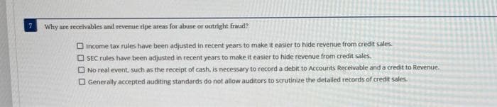 Why are receivables and revenue ripe areas for abuse or outright fraud?
Income tax rules have been adjusted in recent years to make it easier to hide revenue from credit sales.
OSEC rules have been adjusted in recent years to make it easier to hide revenue from credit sales.
No real event, such as the receipt of cash, is necessary to record a debit to Accounts Receivable and a credit to Revenue.
Generally accepted auditing standards do not allow auditors to scrutinize the detailed records of credit sales.