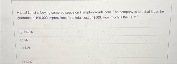 A local florist is buying some ad space on Hampton Roads.com. The company is told that it can be
guaranteed 100,000 impressions for a total cost of $500. How much is the CPM?
$0.005
$5
$20
$200