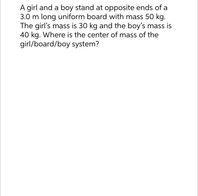 A girl and a boy stand at opposite ends of a
3.0 m long uniform board with mass 50 kg.
The girl's mass is 30 kg and the boy's mass is
40 kg. Where is the center of mass of the
girl/board/boy system?