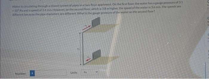 Water is circulating through a closed system of pipes in a two-floor apartment. On the first floor, the water has a gauge pressure of 3.1
105 Pa and a speed of 2.4 m/s. However, on the second floor, which is 3.8 m higher, the speed of the water is 3.6 m/s. The speeds are
different because the pipe diameters are different. What is the gauge pressure of the water on the second floor?
Number
Units. Pa