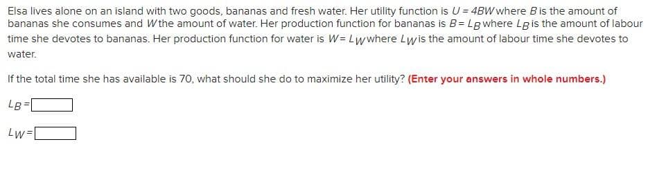 Elsa lives alone on an island with two goods, bananas and fresh water. Her utility function is U = 4BW where B is the amount of
bananas she consumes and Wthe amount of water. Her production function for bananas is B=Lg where Lg is the amount of labour
time she devotes to bananas. Her production function for water is W = Lwwhere Lwis the amount of labour time she devotes to
water.
If the total time she has available is 70, what should she do to maximize her utility? (Enter your answers in whole numbers.)
LB=
Lw=[
