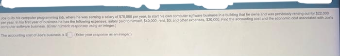 Joe quits his computer programming job, where he was earning a salary of $70,000 per year, to start his own computer software business in a building that he owns and was previously renting out for $22,000
per year in his first year of business he has the following expenses: salary paid to himself, $40,000, rent, 50; and other expenses, $20,000. Find the accounting cost and the economic cost associated with Joe's
computer software business. (Enter numeric responses using an integer)
The accounting cost of Joe's business is 1
(Enter your response as an integer)