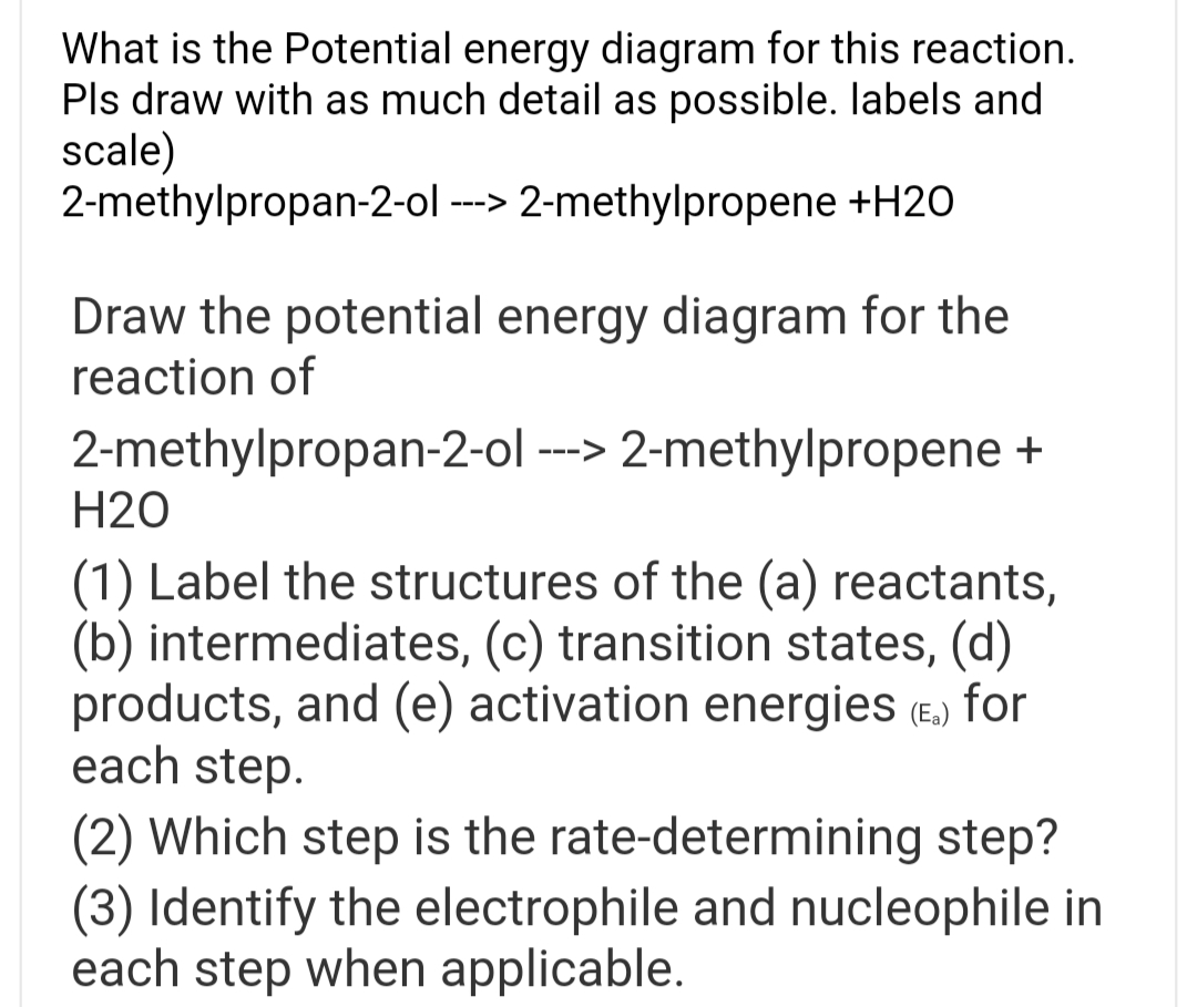 What is the Potential energy diagram for this reaction.
Pls draw with as much detail as possible. labels and
scale)
2-methylpropan-2-ol ---> 2-methylpropene +H2O
Draw the potential energy diagram for the
reaction of
2-methylpropan-2-ol ---> 2-methylpropene +
H20
(1) Label the structures of the (a) reactants,
(b) intermediates, (c) transition states, (d)
products, and (e) activation energies (E.) for
each step.
(2) Which step is the rate-determining step?
(3) Identify the electrophile and nucleophile in
each step when applicable.