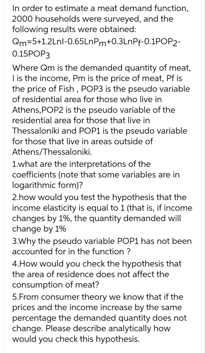 In order to estimate a meat demand function,
2000 households were surveyed, and the
following results were obtained:
Qm=5+1.2Lnl-0.65LnPm+0.3LnPf-0.1POP2-
0.15POP3
Where Qm is the demanded quantity of meat,
I is the income, Pm is the price of meat, Pf is
the price of Fish, POP3 is the pseudo variable
of residential area for those who live in
Athens, POP2 is the pseudo variable of the
residential area for those that live in
Thessaloniki and POP1 is the pseudo variable
for those that live in areas outside of
Athens/Thessaloniki.
1.what are the interpretations of the
coefficients (note that some variables are in
logarithmic form)?
2.how would you test the hypothesis that the
income elasticity is equal to 1 (that is, if income
changes by 1%, the quantity demanded will
change by 1%
3.Why the pseudo variable POP1 has not been
accounted for in the function ?
4. How would you check the hypothesis that
the area of residence does not affect the
consumption of meat?
5.From consumer theory we know that if the
prices and the income increase by the same
percentage the demanded quantity does not
change. Please describe analytically how
would you check this hypothesis.