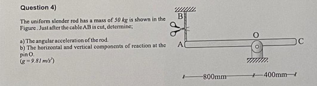 Question 4)
The uniform slender rod has a mass of 50 kg is shown in the
Figure. Just after the cable AB is cut, determine;
a) The angular acceleration of the rod.
b) The horizontal and vertical components of reaction at the
pin 0.
(g=9.81 m/s)
B
A
-800mm
-400mm-