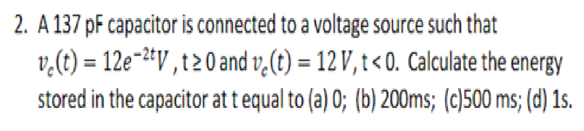 2. A 137 pF capacitor is connected to a voltage source such that
v,(t) = 12e-2+V , t20 and v,(t) = 12 V, t < 0. Calculate the energy
stored in the capacitor at t equal to (a) 0; (b) 200ms; (c)500 ms; (d) 1s.
