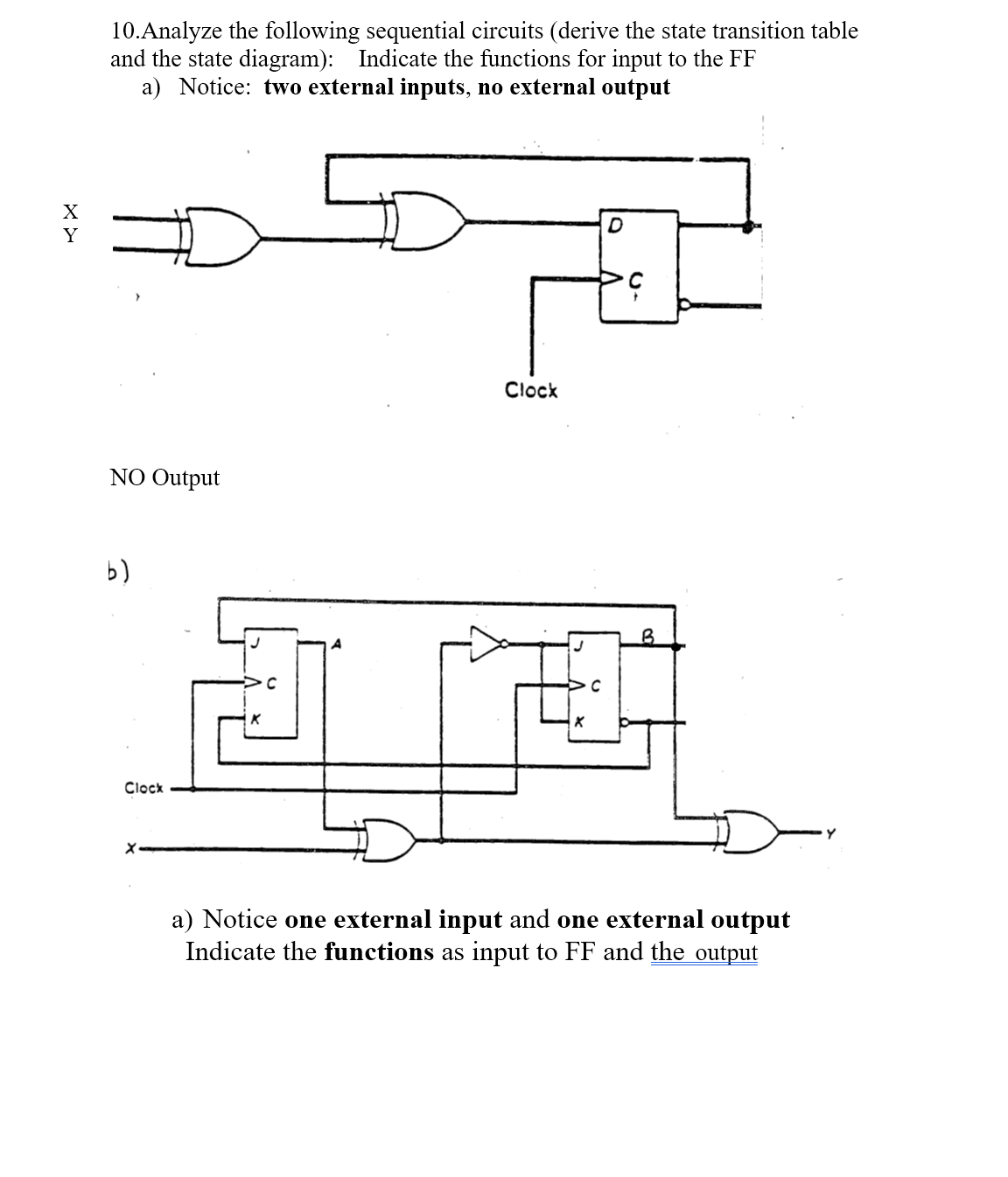 10.Analyze the following sequential circuits (derive the state transition table
and the state diagram): Indicate the functions for input to the FF
a) Notice: two external inputs, no external output
X
Y
Clock
NO Output
b)
Clock
a) Notice one external input and one external output
Indicate the functions as input to FF and the output
