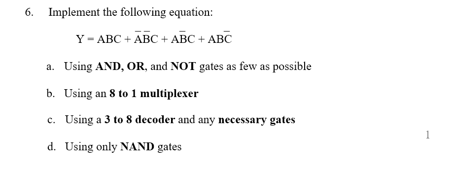 6.
Implement the following equation:
Y = ABC + ABC + ABC + ABC
a. Using AND, OR, and NOT gates as few as possible
b. Using an 8 to 1 multiplexer
c. Using a 3 to 8 decoder and any necessary gates
1
d. Using only NAND gates
